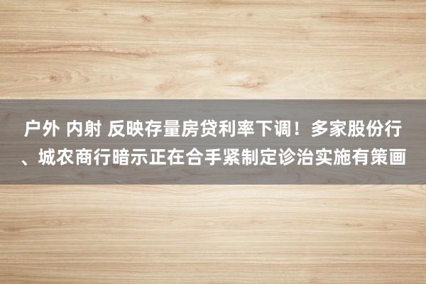 户外 内射 反映存量房贷利率下调！多家股份行、城农商行暗示正在合手紧制定诊治实施有策画