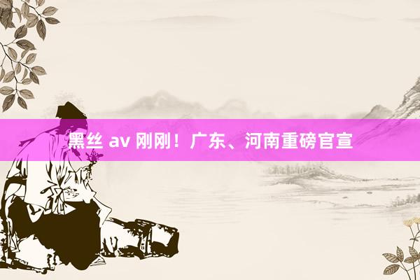 黑丝 av 刚刚！广东、河南重磅官宣