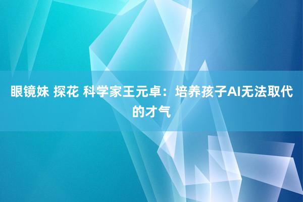 眼镜妹 探花 科学家王元卓：培养孩子AI无法取代的才气