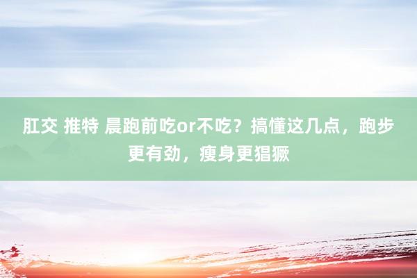 肛交 推特 晨跑前吃or不吃？搞懂这几点，跑步更有劲，瘦身更猖獗