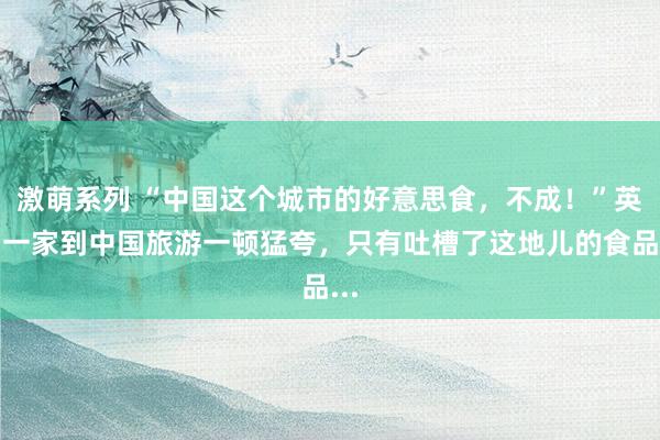 激萌系列 “中国这个城市的好意思食，不成！”英国一家到中国旅游一顿猛夸，只有吐槽了这地儿的食品...