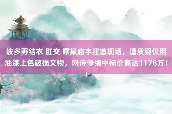 波多野结衣 肛交 曝某庙宇建造现场，遭质疑仅用油漆上色破损文物，网传修缮中标价高达1178万！