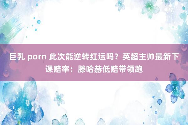 巨乳 porn 此次能逆转红运吗？英超主帅最新下课赔率：滕哈赫低赔带领跑