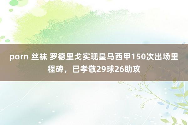 porn 丝袜 罗德里戈实现皇马西甲150次出场里程碑，已孝敬29球26助攻