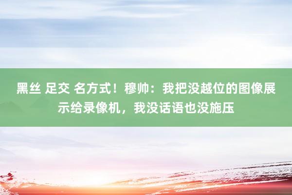 黑丝 足交 名方式！穆帅：我把没越位的图像展示给录像机，我没话语也没施压