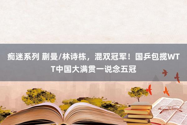 痴迷系列 蒯曼/林诗栋，混双冠军！国乒包揽WTT中国大满贯一说念五冠