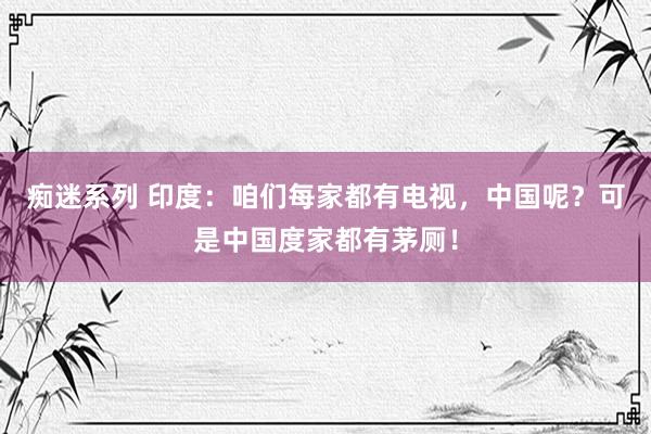 痴迷系列 印度：咱们每家都有电视，中国呢？可是中国度家都有茅厕！