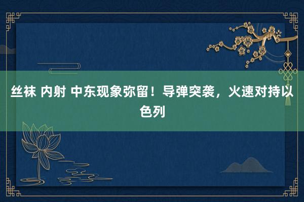 丝袜 内射 中东现象弥留！导弹突袭，火速对持以色列