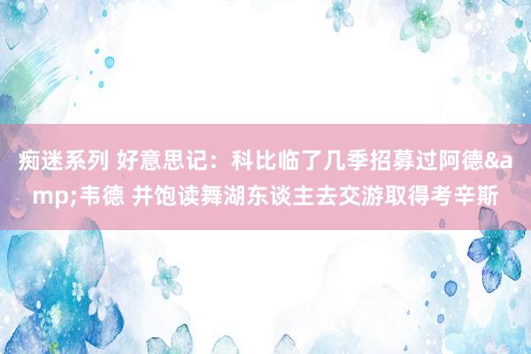 痴迷系列 好意思记：科比临了几季招募过阿德&韦德 并饱读舞湖东谈主去交游取得考辛斯