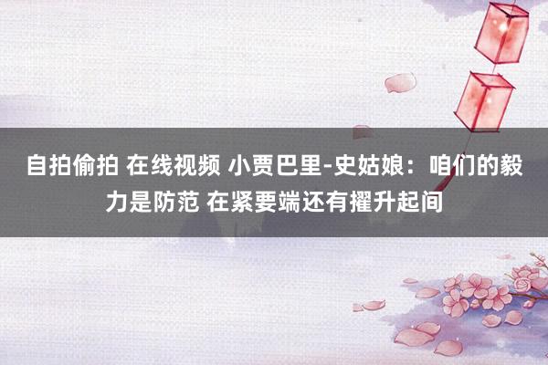 自拍偷拍 在线视频 小贾巴里-史姑娘：咱们的毅力是防范 在紧要端还有擢升起间