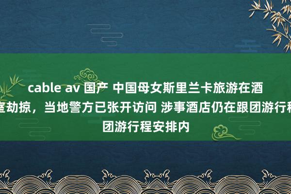 cable av 国产 中国母女斯里兰卡旅游在酒店遇入室劫掠，当地警方已张开访问 涉事酒店仍在跟团游行程安排内