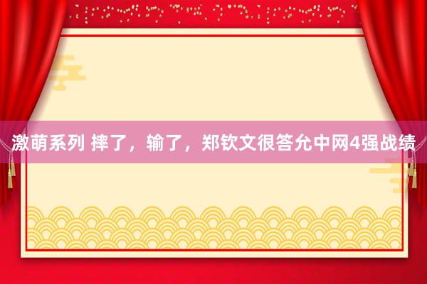 激萌系列 摔了，输了，郑钦文很答允中网4强战绩