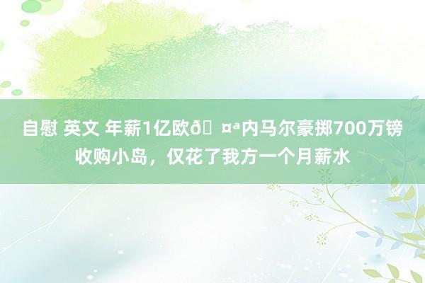 自慰 英文 年薪1亿欧🤪内马尔豪掷700万镑收购小岛，仅花了我方一个月薪水