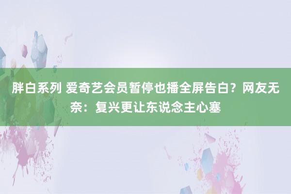 胖白系列 爱奇艺会员暂停也播全屏告白？网友无奈：复兴更让东说念主心塞