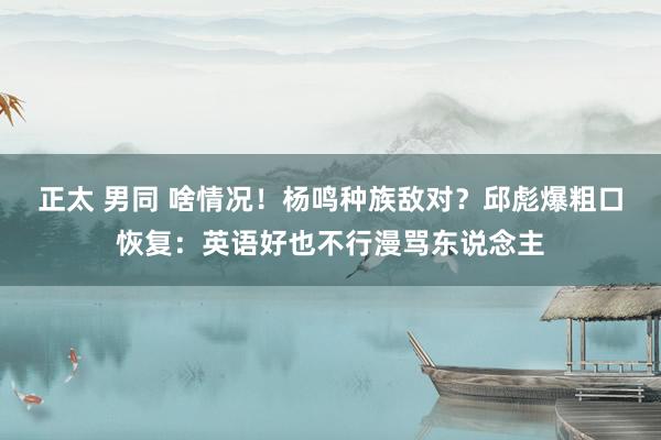 正太 男同 啥情况！杨鸣种族敌对？邱彪爆粗口恢复：英语好也不行漫骂东说念主