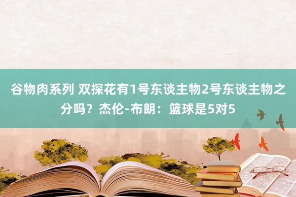 谷物肉系列 双探花有1号东谈主物2号东谈主物之分吗？杰伦-布朗：篮球是5对5