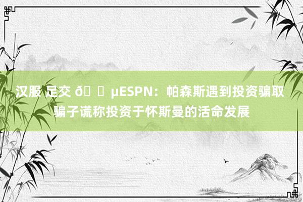 汉服 足交 😵ESPN：帕森斯遇到投资骗取 骗子谎称投资于怀斯曼的活命发展