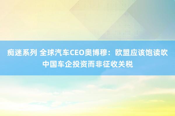 痴迷系列 全球汽车CEO奥博穆：欧盟应该饱读吹中国车企投资而非征收关税