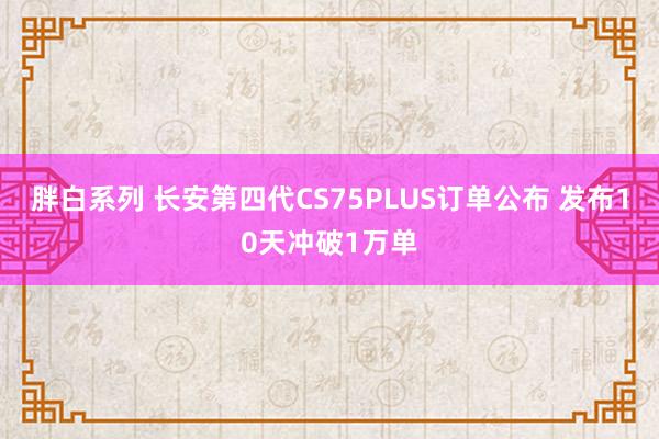 胖白系列 长安第四代CS75PLUS订单公布 发布10天冲破1万单