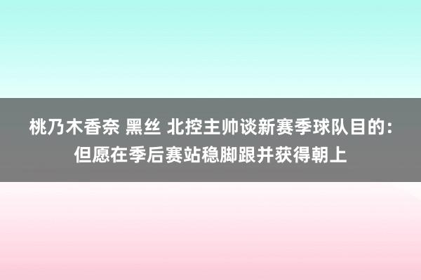 桃乃木香奈 黑丝 北控主帅谈新赛季球队目的：但愿在季后赛站稳脚跟并获得朝上