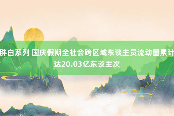 胖白系列 国庆假期全社会跨区域东谈主员流动量累计达20.03亿东谈主次