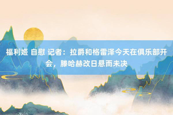 福利姬 自慰 记者：拉爵和格雷泽今天在俱乐部开会，滕哈赫改日悬而未决