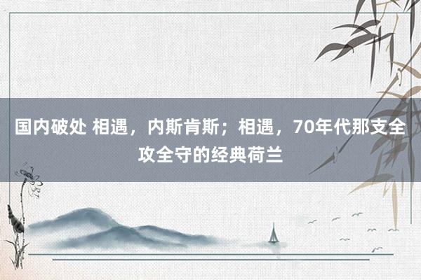 国内破处 相遇，内斯肯斯；相遇，70年代那支全攻全守的经典荷兰