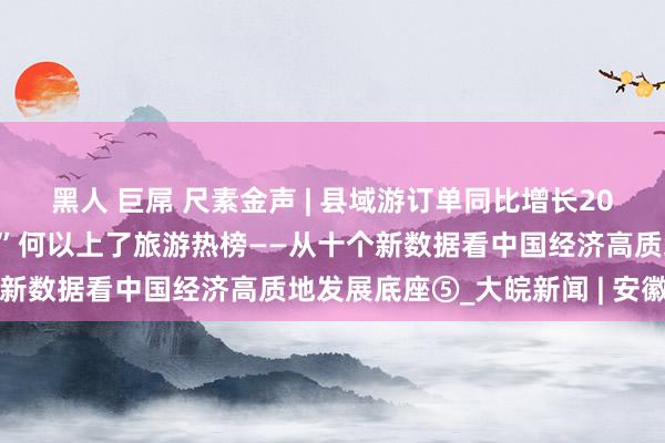 黑人 巨屌 尺素金声 | 县域游订单同比增长20%，越来越多“矿藏县城”何以上了旅游热榜——从十个新数据看中国经济高质地发展底座⑤_大皖新闻 | 安徽网