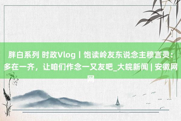 胖白系列 时政Vlog丨饱读岭友东说念主穆言灵：多在一齐，让咱们作念一又友吧_大皖新闻 | 安徽网