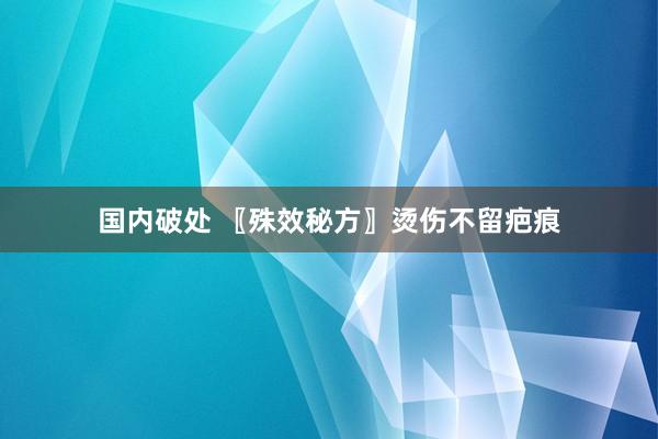 国内破处 〖殊效秘方〗烫伤不留疤痕