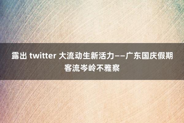 露出 twitter 大流动生新活力——广东国庆假期客流岑岭不雅察