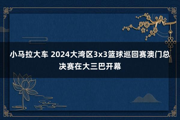 小马拉大车 2024大湾区3x3篮球巡回赛澳门总决赛在大三巴开幕