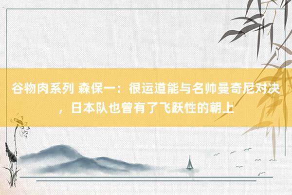 谷物肉系列 森保一：很运道能与名帅曼奇尼对决，日本队也曾有了飞跃性的朝上