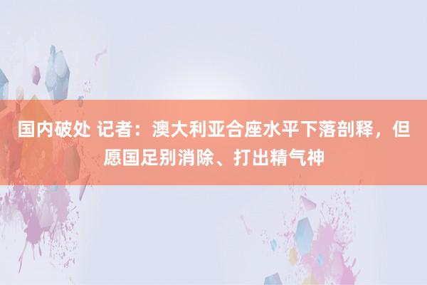 国内破处 记者：澳大利亚合座水平下落剖释，但愿国足别消除、打出精气神