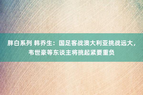 胖白系列 韩乔生：国足客战澳大利亚挑战远大，韦世豪等东谈主将挑起紧要重负