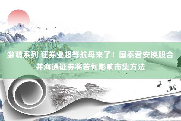 激萌系列 证券业超等航母来了！国泰君安换股合并海通证券将若何影响市集方法