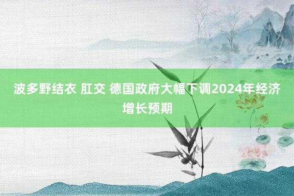 波多野结衣 肛交 德国政府大幅下调2024年经济增长预期