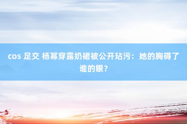 cos 足交 杨幂穿露奶裙被公开玷污：她的胸碍了谁的眼？