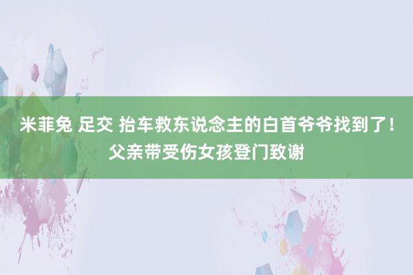 米菲兔 足交 抬车救东说念主的白首爷爷找到了！父亲带受伤女孩登门致谢