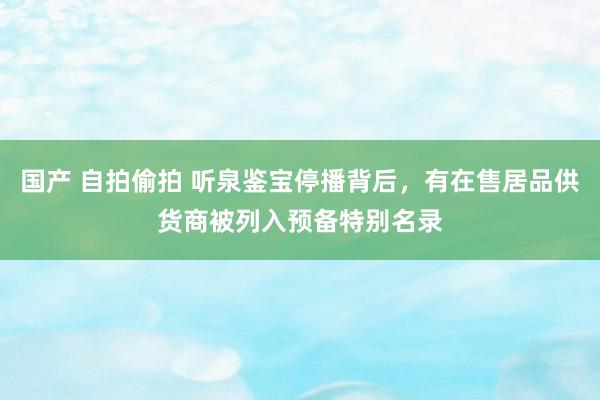 国产 自拍偷拍 听泉鉴宝停播背后，有在售居品供货商被列入预备特别名录