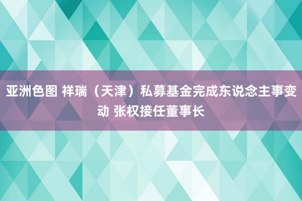 亚洲色图 祥瑞（天津）私募基金完成东说念主事变动 张权接任董事长