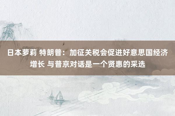 日本萝莉 特朗普：加征关税会促进好意思国经济增长 与普京对话是一个贤惠的采选