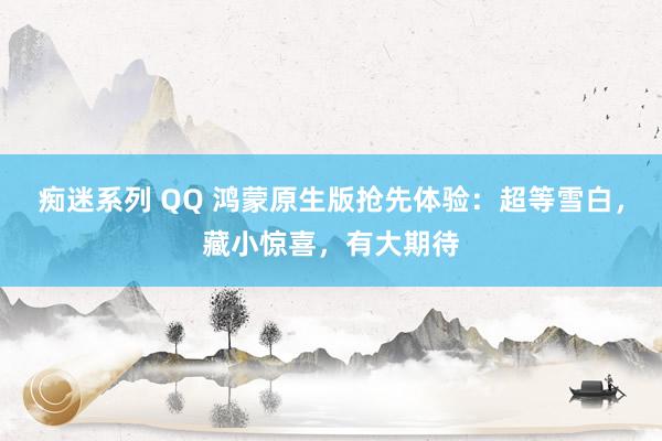 痴迷系列 QQ 鸿蒙原生版抢先体验：超等雪白，藏小惊喜，有大期待