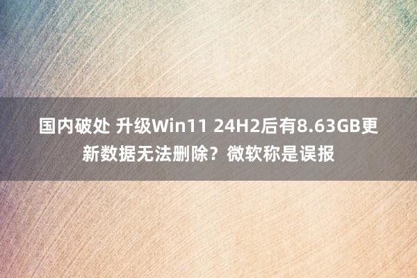 国内破处 升级Win11 24H2后有8.63GB更新数据无法删除？微软称是误报