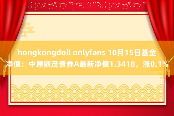 hongkongdoll onlyfans 10月15日基金净值：中原鼎茂债券A最新净值1.3418，涨0.1%