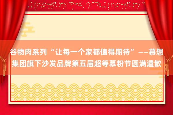 谷物肉系列 “让每一个家都值得期待” ——慕想集团旗下沙发品牌第五届超等慕粉节圆满遣散