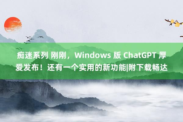 痴迷系列 刚刚，Windows 版 ChatGPT 厚爱发布！还有一个实用的新功能|附下载畅达