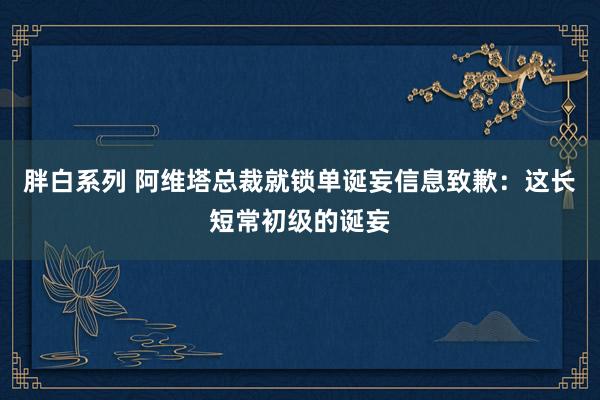 胖白系列 阿维塔总裁就锁单诞妄信息致歉：这长短常初级的诞妄