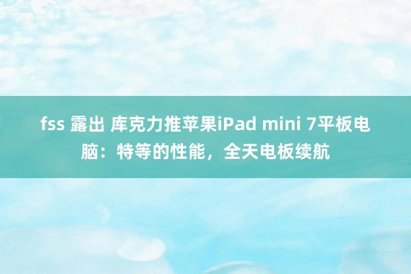 fss 露出 库克力推苹果iPad mini 7平板电脑：特等的性能，全天电板续航