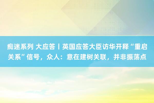 痴迷系列 大应答丨英国应答大臣访华开释“重启关系”信号，众人：意在建树关联，并非振荡点